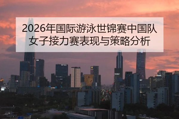 2026年国际游泳世锦赛中国队女子接力赛表现与策略分析