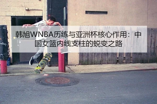 韩旭WNBA历练与亚洲杯核心作用：中国女篮内线支柱的蜕变之路