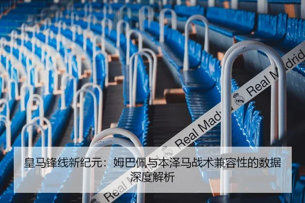 皇马锋线新纪元：姆巴佩与本泽马战术兼容性的数据深度解析