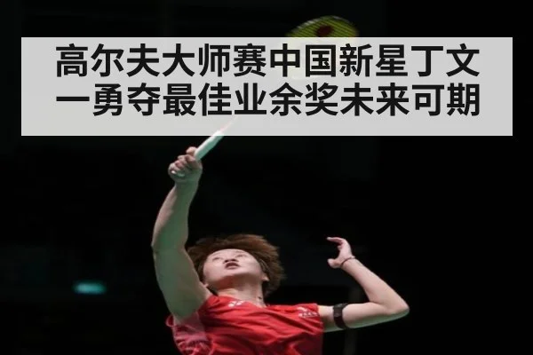 高尔夫大师赛中国新星丁文一勇夺最佳业余奖未来可期